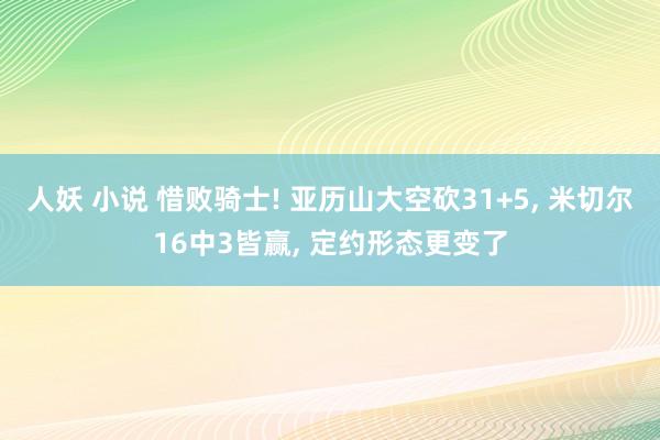 人妖 小说 惜败骑士! 亚历山大空砍31+5， 米切尔16中3皆赢， 定约形态更变了