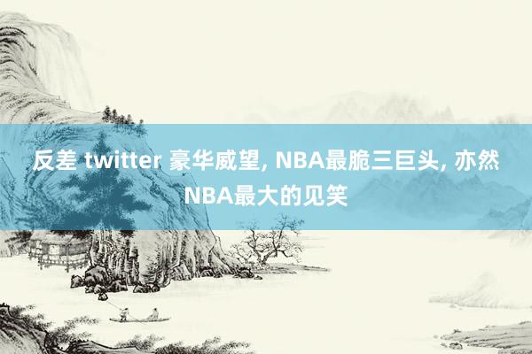 反差 twitter 豪华威望， NBA最脆三巨头， 亦然NBA最大的见笑