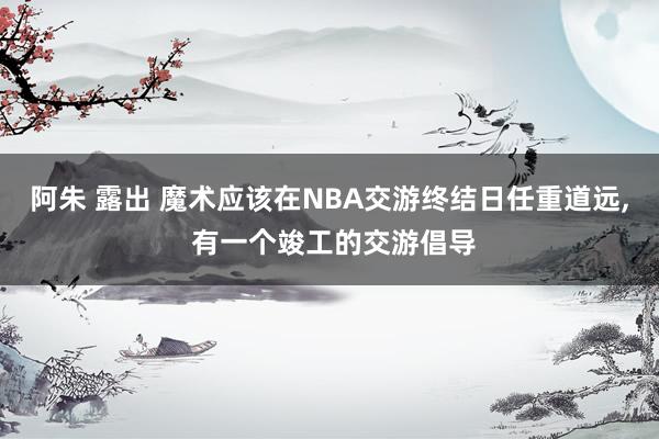 阿朱 露出 魔术应该在NBA交游终结日任重道远， 有一个竣工的交游倡导