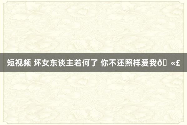 短视频 坏女东谈主若何了 你不还照样爱我🫣