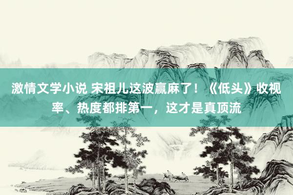 激情文学小说 宋祖儿这波赢麻了！《低头》收视率、热度都排第一，这才是真顶流