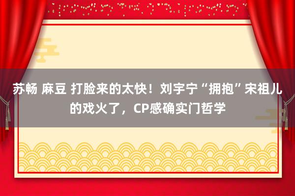苏畅 麻豆 打脸来的太快！刘宇宁“拥抱”宋祖儿的戏火了，CP感确实门哲学
