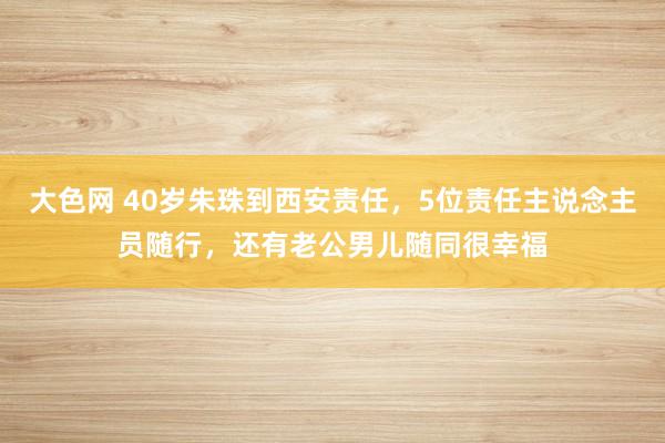大色网 40岁朱珠到西安责任，5位责任主说念主员随行，还有老公男儿随同很幸福