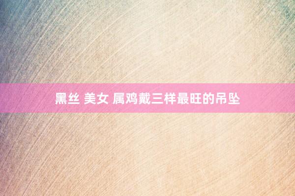 黑丝 美女 属鸡戴三样最旺的吊坠