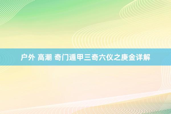户外 高潮 奇门遁甲三奇六仪之庚金详解