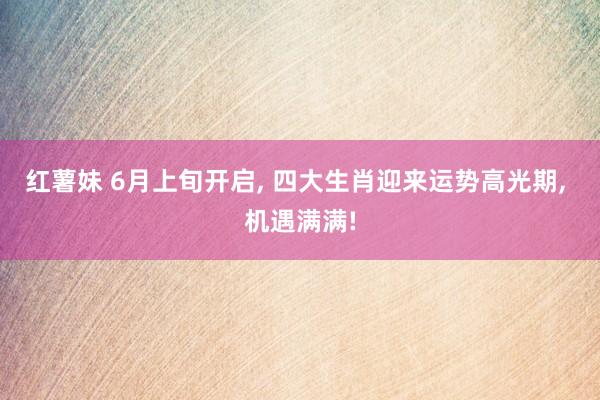 红薯妹 6月上旬开启, 四大生肖迎来运势高光期, 机遇满满!