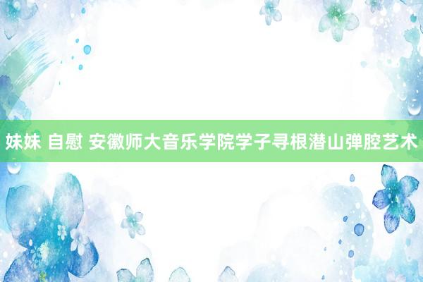 妹妹 自慰 安徽师大音乐学院学子寻根潜山弹腔艺术
