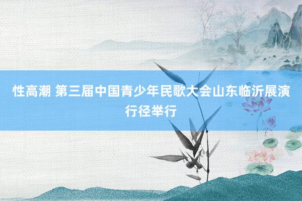 性高潮 第三届中国青少年民歌大会山东临沂展演行径举行